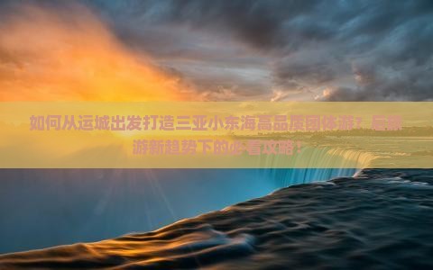 如何从运城出发打造三亚小东海高品质团体游？后旅游新趋势下的必看攻略！