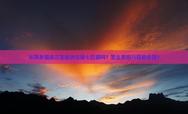 从萍乡能去三亚崖洲古城七日游吗？怎么安排行程最合理？