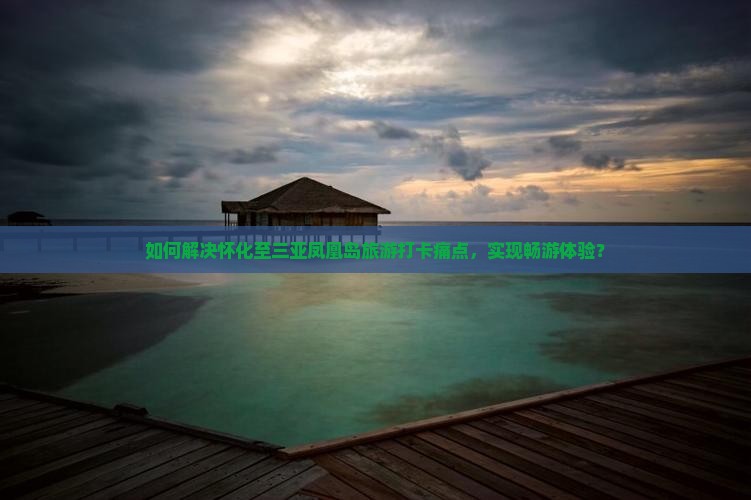 如何解决怀化至三亚凤凰岛旅游打卡痛点，实现畅游体验？