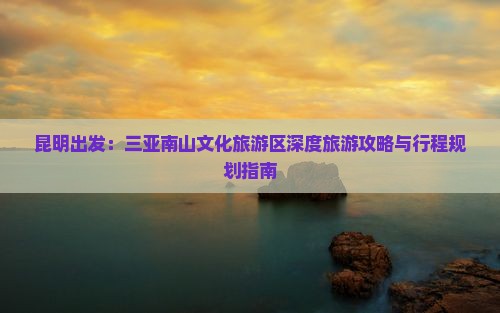 昆明出发：三亚南山文化旅游区深度旅游攻略与行程规划指南
