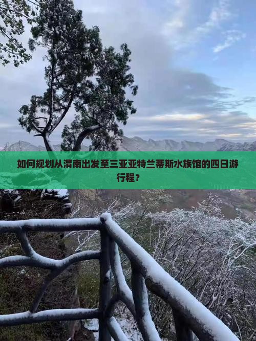 如何规划从渭南出发至三亚亚特兰蒂斯水族馆的四日游行程？