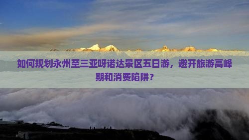 如何规划永州至三亚呀诺达景区五日游，避开旅游高峰期和消费陷阱？