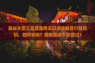 嘉峪关至三亚亚龙湾五日游攻略及行程规划，如何安排？哪些景点不容错过？