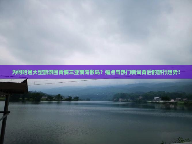 为何昭通大型旅游团青睐三亚南湾猴岛？痛点与热门新词背后的旅行趋势！