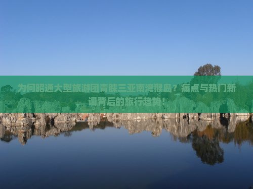 为何昭通大型旅游团青睐三亚南湾猴岛？痛点与热门新词背后的旅行趋势！