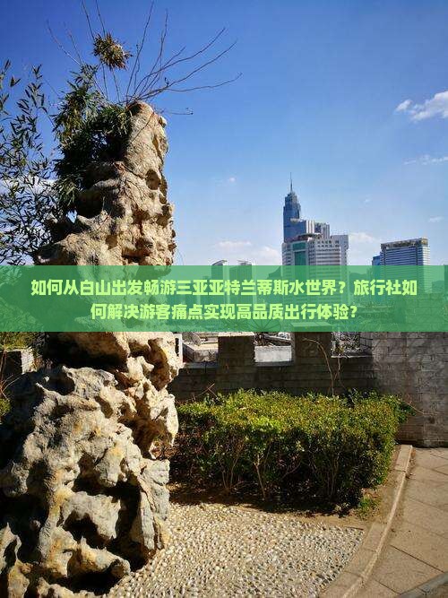 如何从白山出发畅游三亚亚特兰蒂斯水世界？旅行社如何解决游客痛点实现高品质出行体验？