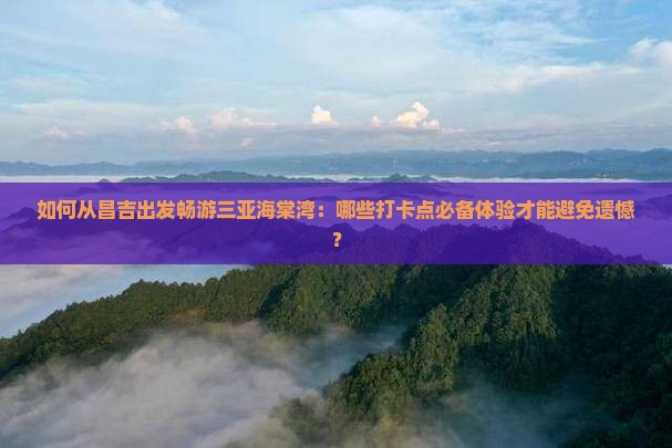 如何从昌吉出发畅游三亚海棠湾：哪些打卡点必备体验才能避免遗憾？
