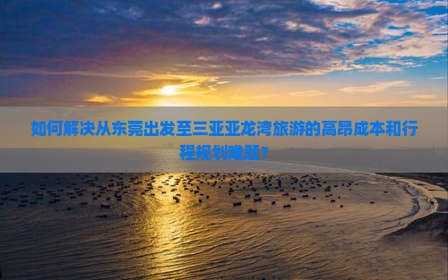 如何解决从东莞出发至三亚亚龙湾旅游的高昂成本和行程规划难题？