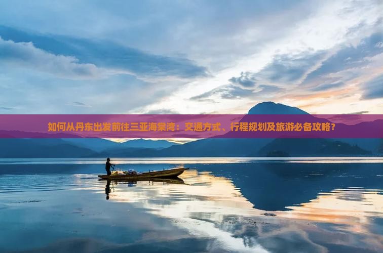 如何从丹东出发前往三亚海棠湾：交通方式、行程规划及旅游必备攻略？