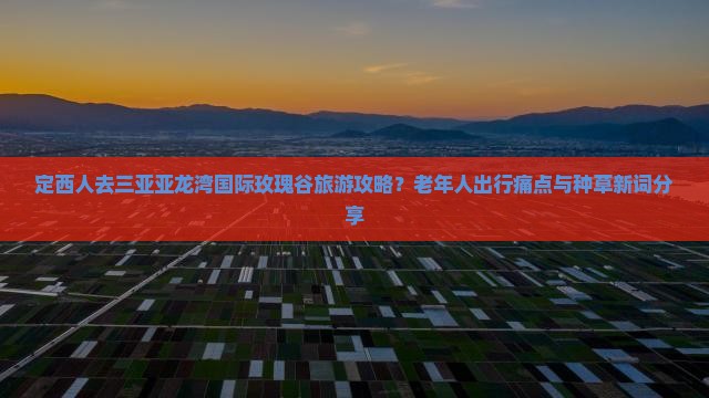 定西人去三亚亚龙湾国际玫瑰谷旅游攻略？老年人出行痛点与种草新词分享