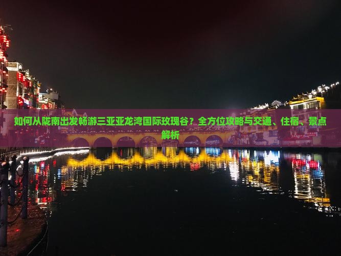 如何从陇南出发畅游三亚亚龙湾国际玫瑰谷？全方位攻略与交通、住宿、景点解析