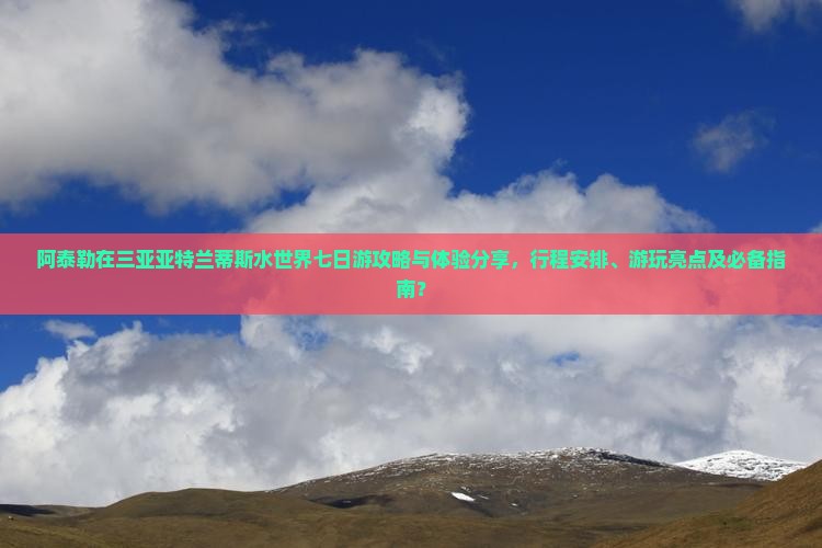 阿泰勒在三亚亚特兰蒂斯水世界七日游攻略与体验分享，行程安排、游玩亮点及必备指南？