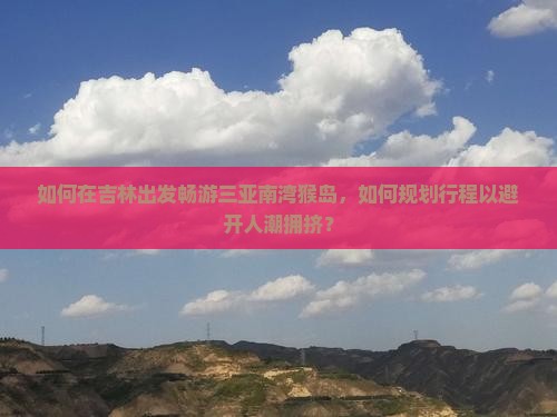 如何在吉林出发畅游三亚南湾猴岛，如何规划行程以避开人潮拥挤？