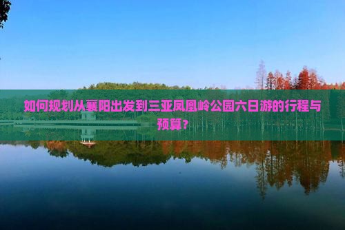 如何规划从襄阳出发到三亚凤凰岭公园六日游的行程与预算？