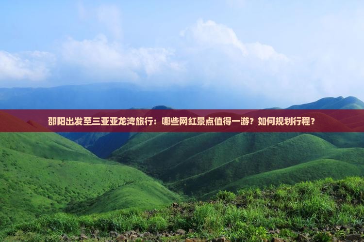 邵阳出发至三亚亚龙湾旅行：哪些网红景点值得一游？如何规划行程？