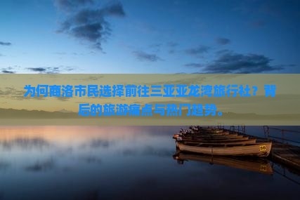 为何商洛市民选择前往三亚亚龙湾旅行社？背后的旅游痛点与热门趋势。