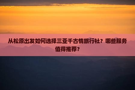 从松原出发如何选择三亚千古情旅行社？哪些服务值得推荐？