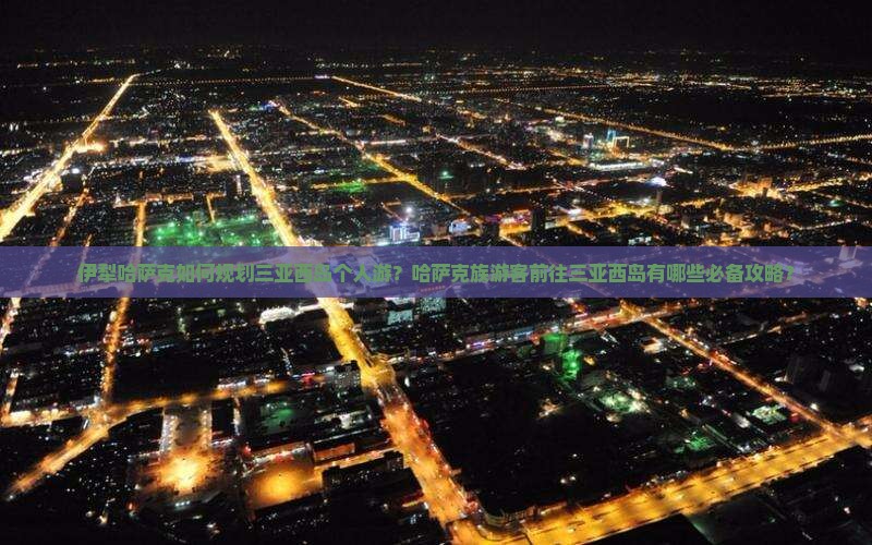 伊犁哈萨克如何规划三亚西岛个人游？哈萨克族游客前往三亚西岛有哪些必备攻略？