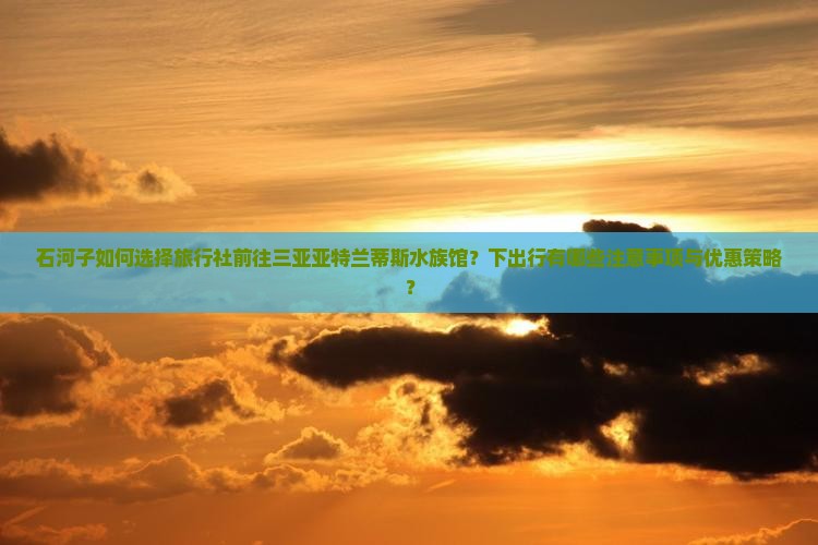 石河子如何选择旅行社前往三亚亚特兰蒂斯水族馆？下出行有哪些注意事项与优惠策略？