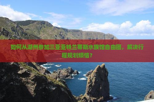 如何从湖州参加三亚亚特兰蒂斯水族馆自由团，解决行程规划烦恼？