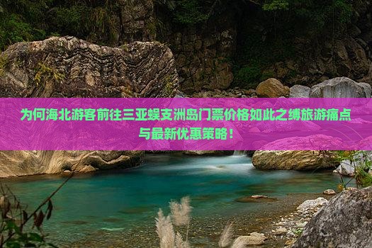 为何海北游客前往三亚蜈支洲岛门票价格如此之缚旅游痛点与最新优惠策略！