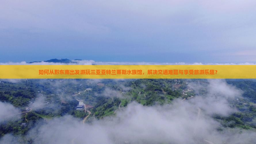 如何从黔东南出发游玩三亚亚特兰蒂斯水族馆，解决交通难题与享受旅游乐趣？