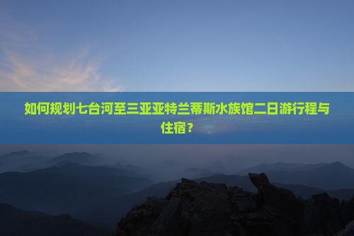 如何规划七台河至三亚亚特兰蒂斯水族馆二日游行程与住宿？