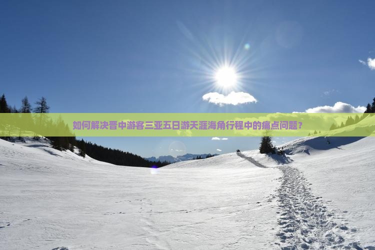 如何解决晋中游客三亚五日游天涯海角行程中的痛点问题？