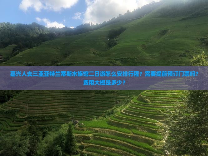 嘉兴人去三亚亚特兰蒂斯水族馆二日游怎么安排行程？需要提前预订门票吗？费用大概是多少？