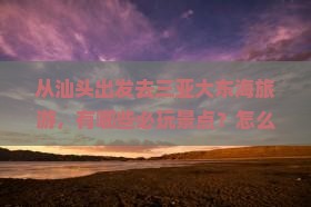 从汕头出发去三亚大东海旅游，有哪些必玩景点？怎么安排行程最合适？