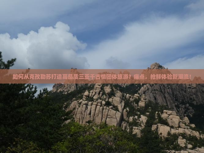 如何从克孜勒苏打造高品质三亚千古情团体旅游？痛点，抢鲜体验新潮流！