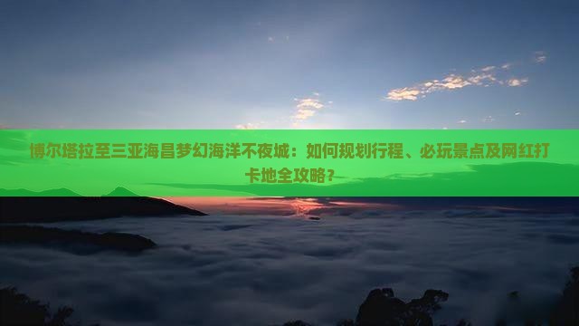 博尔塔拉至三亚海昌梦幻海洋不夜城：如何规划行程、必玩景点及网红打卡地全攻略？
