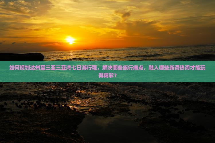 如何规划达州至三亚三亚湾七日游行程，解决哪些旅行痛点，融入哪些新词热词才能玩得精彩？