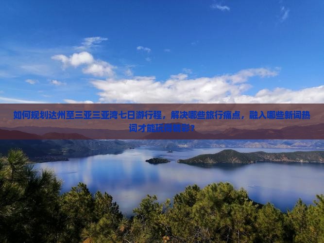 如何规划达州至三亚三亚湾七日游行程，解决哪些旅行痛点，融入哪些新词热词才能玩得精彩？