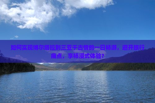 如何实现博尔塔拉到三亚千古情的一日畅游，避开旅行痛点，享柿浸式体验？