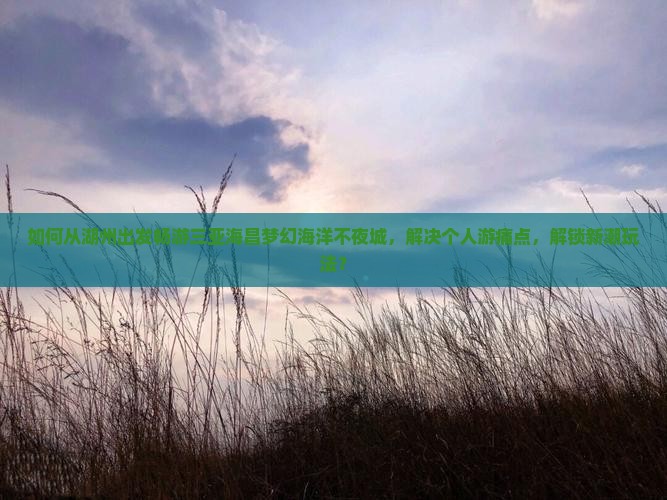 如何从湖州出发畅游三亚海昌梦幻海洋不夜城,解决个人游痛点,解锁新潮玩法? 如何从湖州出发畅游三亚海昌梦幻海洋不夜城,解决个人游痛点,解锁新潮玩法?