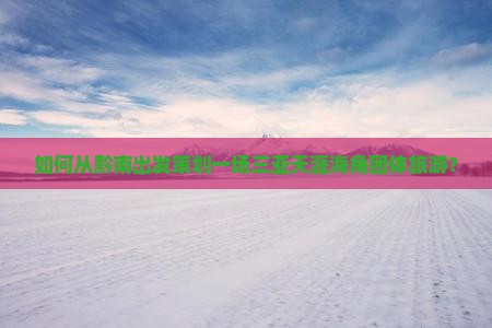 如何从黔南出发策划一场三亚天涯海角团体旅游？