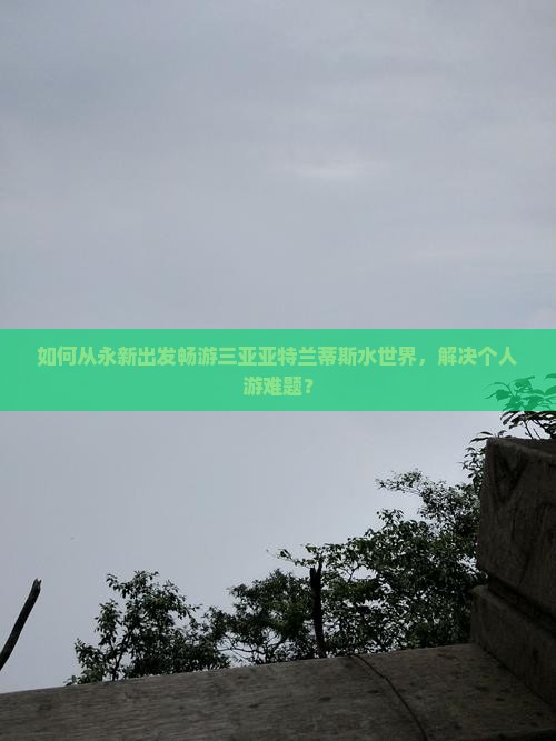 如何从永新出发畅游三亚亚特兰蒂斯水世界，解决个人游难题？