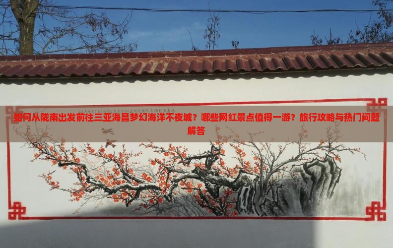 如何从陇南出发前往三亚海昌梦幻海洋不夜城？哪些网红景点值得一游？旅行攻略与热门问题解答