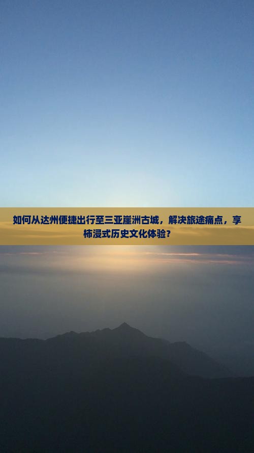 如何从达州便捷出行至三亚崖洲古城，解决旅途痛点，享柿浸式历史文化体验？