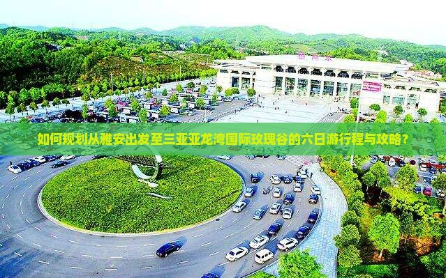 如何规划从雅安出发至三亚亚龙湾国际玫瑰谷的六日游行程与攻略？