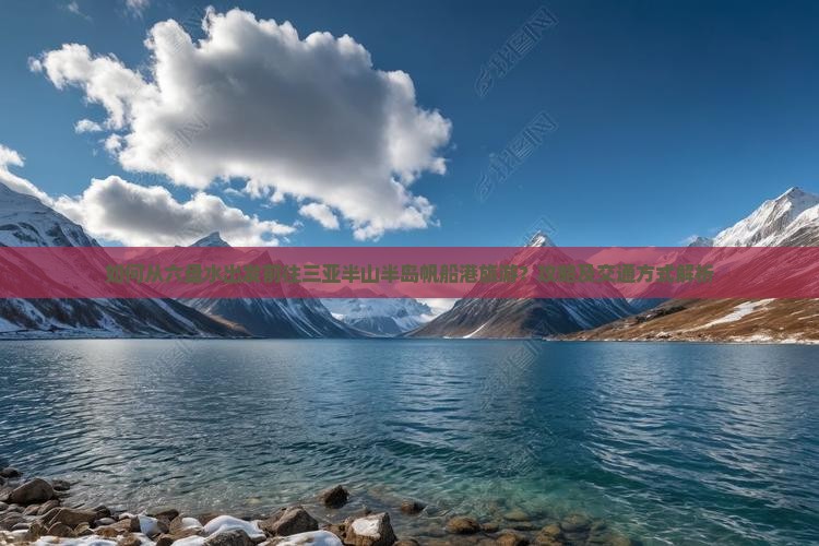 如何从六盘水出发前往三亚半山半岛帆船港旅游？攻略及交通方式解析
