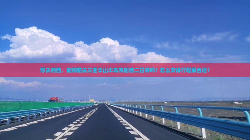 想去湘西，能顺路去三亚半山半岛帆船港二日游吗？怎么安排行程最合适？
