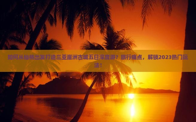 如何从仙桃出发打造三亚崖洲古城五日深度游？旅行痛点，解锁2023热门玩法！