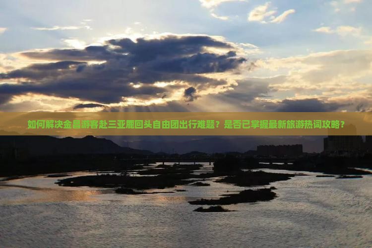如何解决金昌游客赴三亚鹿回头自由团出行难题？是否已掌握最新旅游热词攻略？