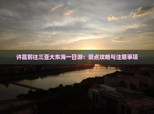 许昌前往三亚大东海一日游:景点攻略与注意事项 许昌前往三亚大东海一日游:景点攻略与注意事项