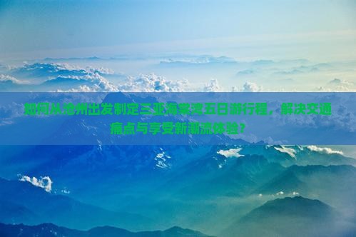如何从沧州出发制定三亚海棠湾五日游行程，解决交通痛点与享受新潮流体验？