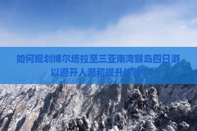 如何规划博尔塔拉至三亚南湾猴岛四日游以避开人潮和提升体验？