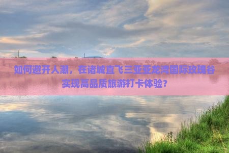 如何避开人潮，在诸城直飞三亚亚龙湾国际玫瑰谷实现高品质旅游打卡体验？