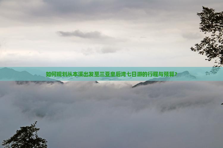 如何规划从本溪出发至三亚皇后湾七日游的行程与预算？